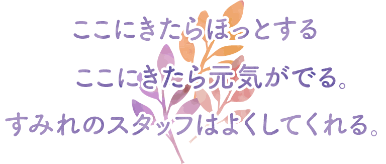 ここにきたらほっとする。
           ここにきたら元気がでる。
           すみれのスタッフはよくしてくれる。